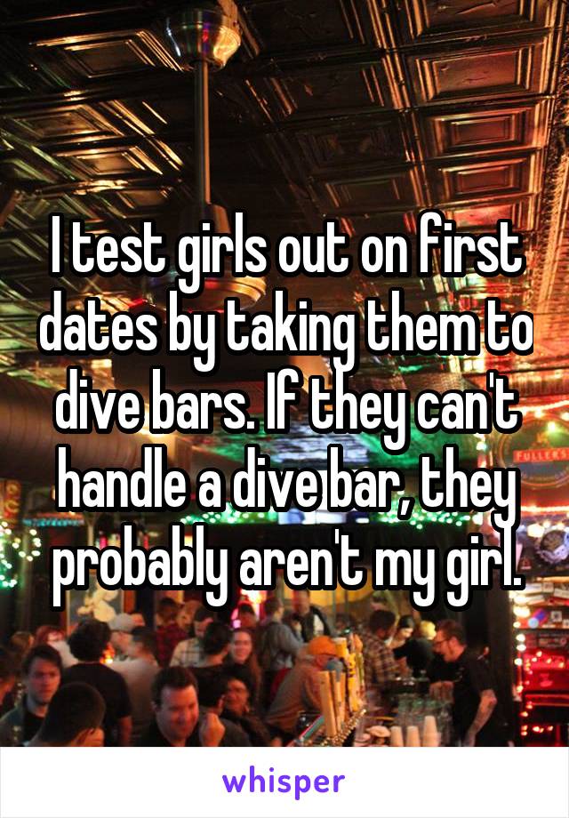 I test girls out on first dates by taking them to dive bars. If they can't handle a dive bar, they probably aren't my girl.
