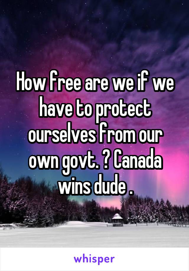 How free are we if we have to protect ourselves from our own govt. ? Canada wins dude .