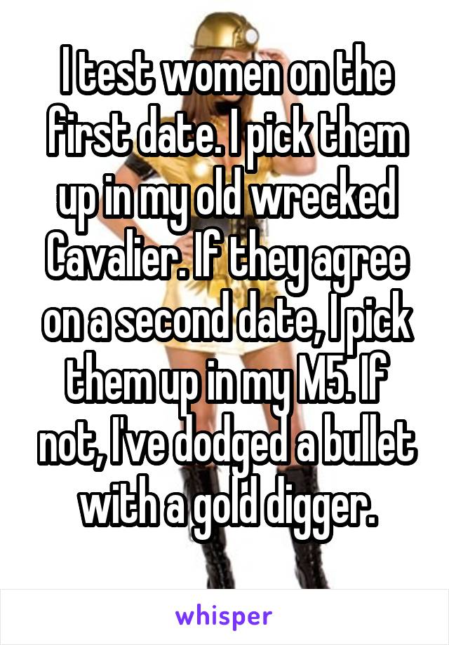 I test women on the first date. I pick them up in my old wrecked Cavalier. If they agree on a second date, I pick them up in my M5. If not, I've dodged a bullet with a gold digger.
