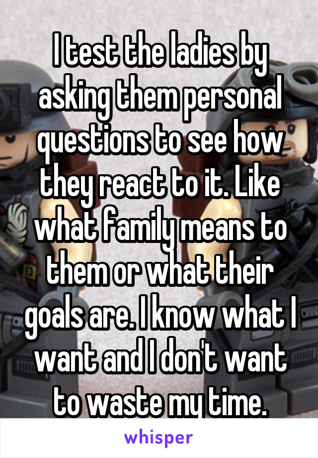 I test the ladies by asking them personal questions to see how they react to it. Like what family means to them or what their goals are. I know what I want and I don't want to waste my time.