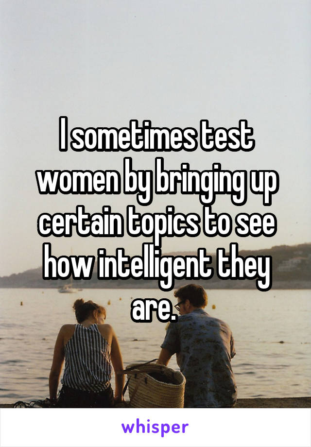 I sometimes test women by bringing up certain topics to see how intelligent they are. 