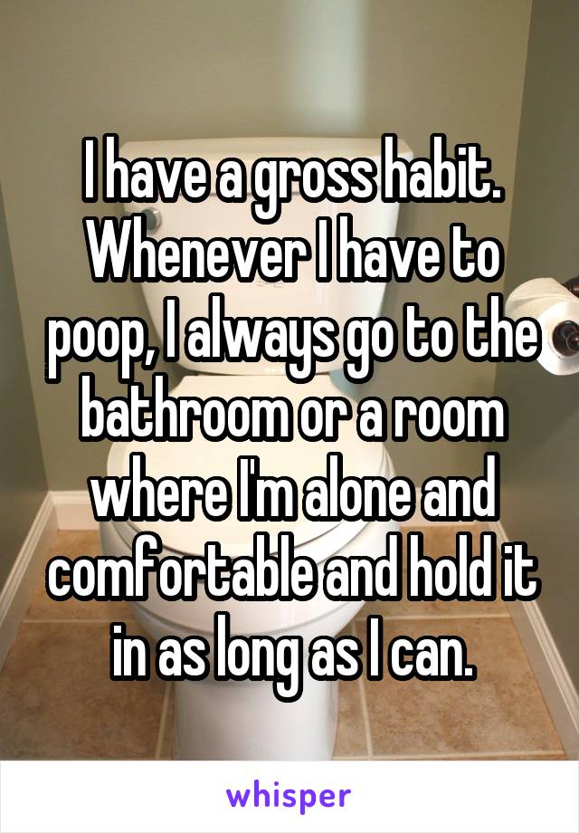 I have a gross habit. Whenever I have to poop, I always go to the bathroom or a room where I'm alone and comfortable and hold it in as long as I can.