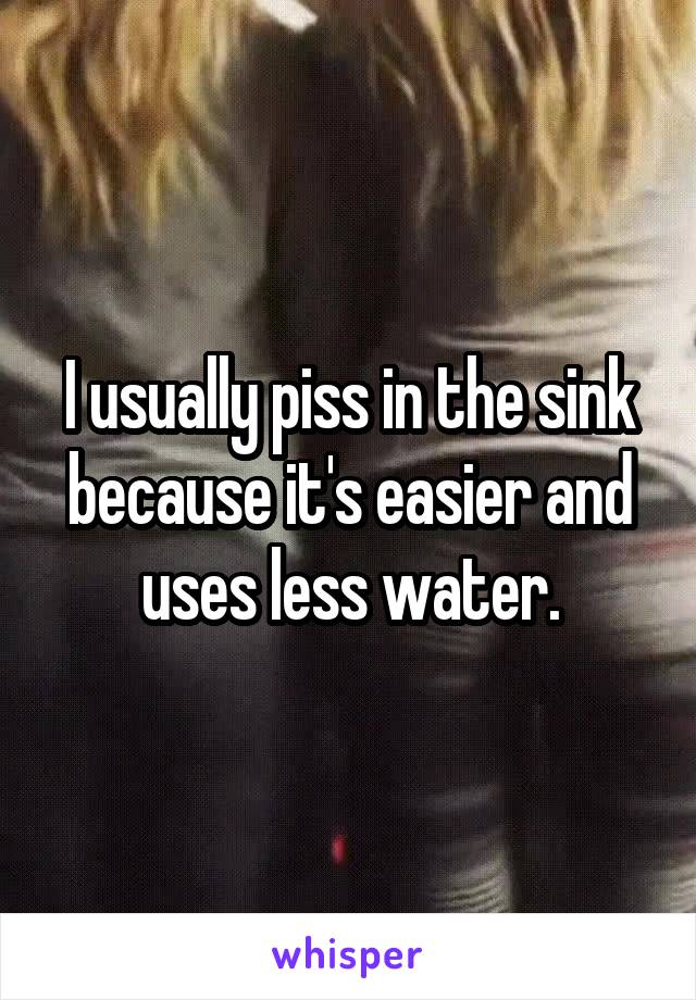 I usually piss in the sink because it's easier and uses less water.