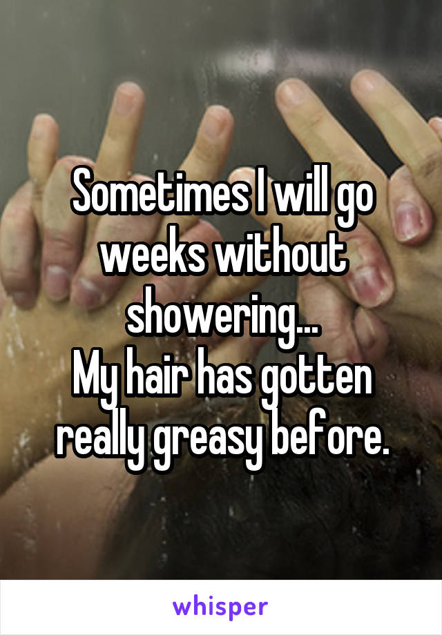 Sometimes I will go weeks without showering...
My hair has gotten really greasy before.