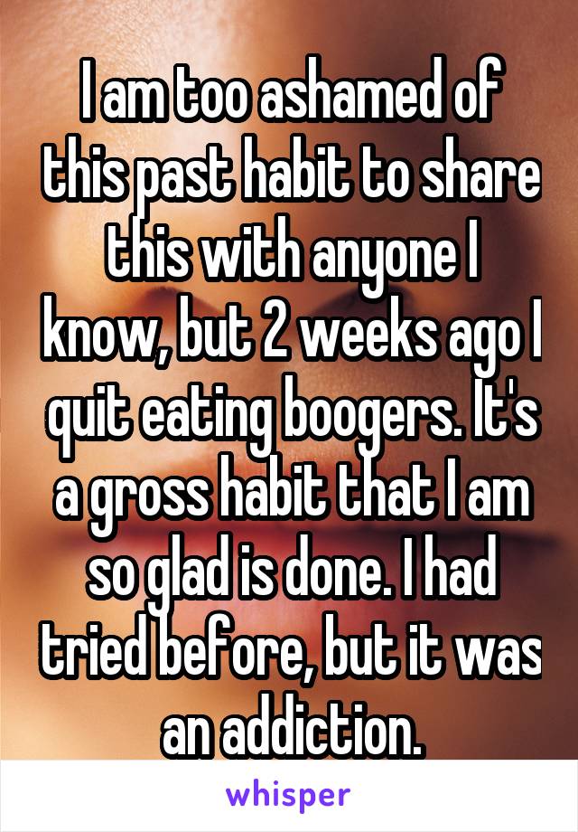 I am too ashamed of this past habit to share this with anyone I know, but 2 weeks ago I quit eating boogers. It's a gross habit that I am so glad is done. I had tried before, but it was an addiction.