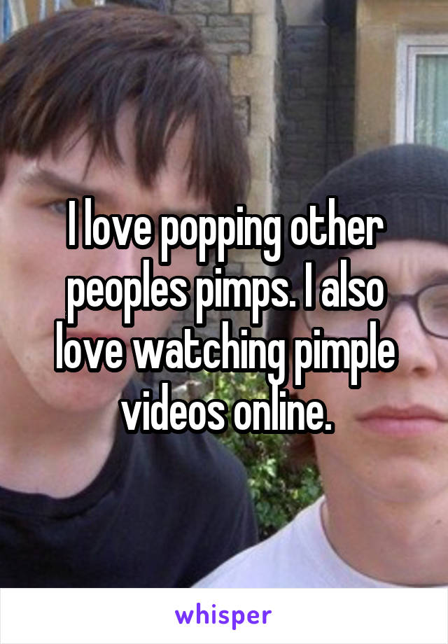 I love popping other peoples pimps. I also love watching pimple videos online.