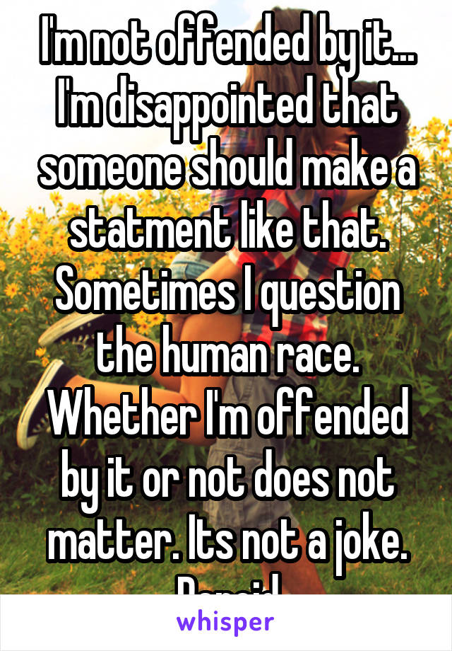 I'm not offended by it... I'm disappointed that someone should make a statment like that. Sometimes I question the human race. Whether I'm offended by it or not does not matter. Its not a joke. Peroid