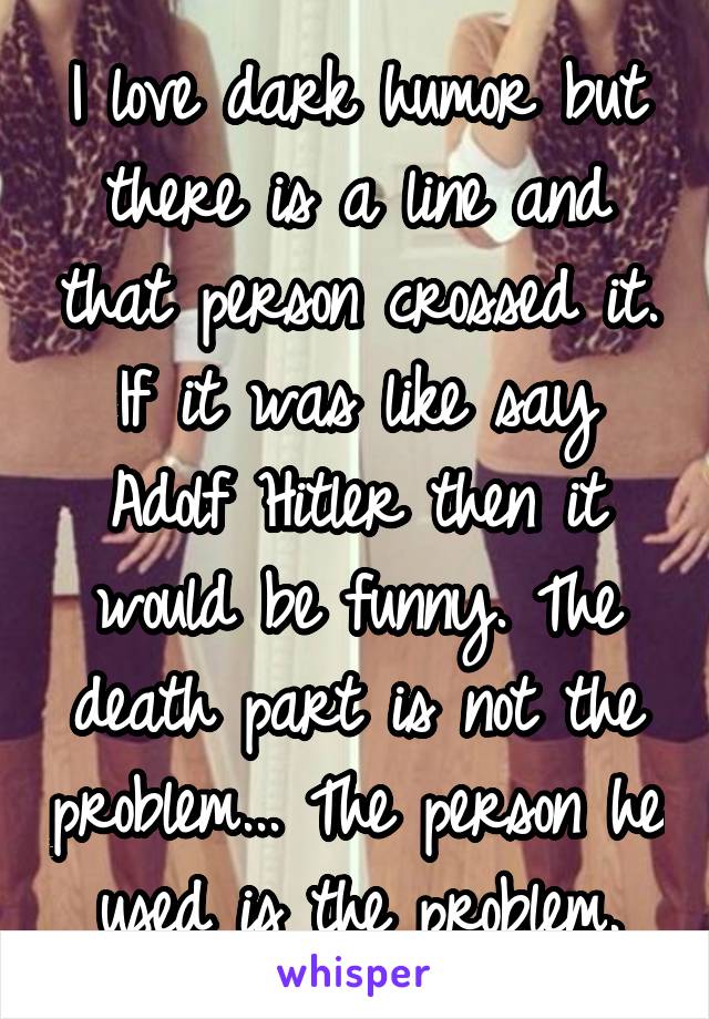 I love dark humor but there is a line and that person crossed it. If it was like say Adolf Hitler then it would be funny. The death part is not the problem... The person he used is the problem.