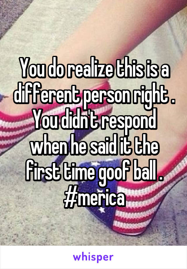 You do realize this is a different person right . You didn't respond when he said it the first time goof ball . #merica