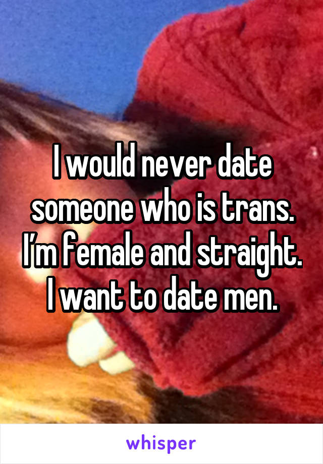 I would never date someone who is trans. I’m female and straight. I want to date men.