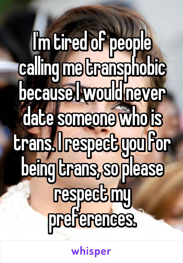 I'm tired of people calling me transphobic because I would never date someone who is trans. I respect you for being trans, so please respect my preferences.
