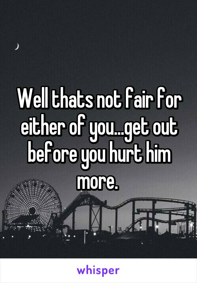 Well thats not fair for either of you...get out before you hurt him more. 