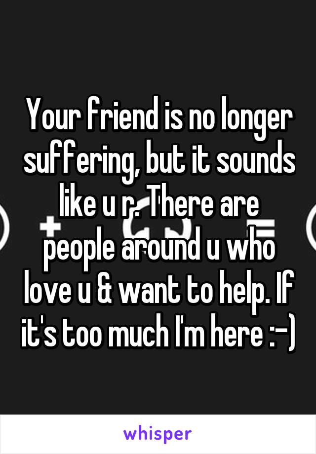 Your friend is no longer suffering, but it sounds like u r. There are people around u who love u & want to help. If it's too much I'm here :-)