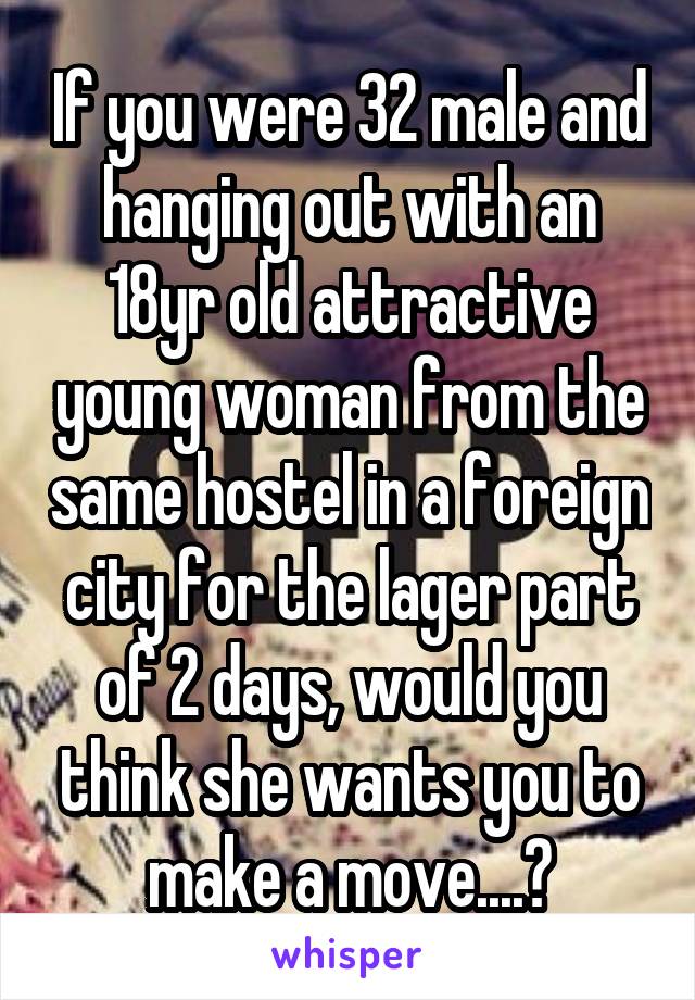 If you were 32 male and hanging out with an 18yr old attractive young woman from the same hostel in a foreign city for the lager part of 2 days, would you think she wants you to make a move....?