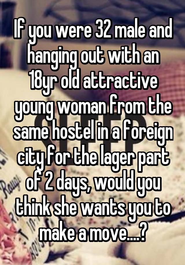 If you were 32 male and hanging out with an 18yr old attractive young woman from the same hostel in a foreign city for the lager part of 2 days, would you think she wants you to make a move....?