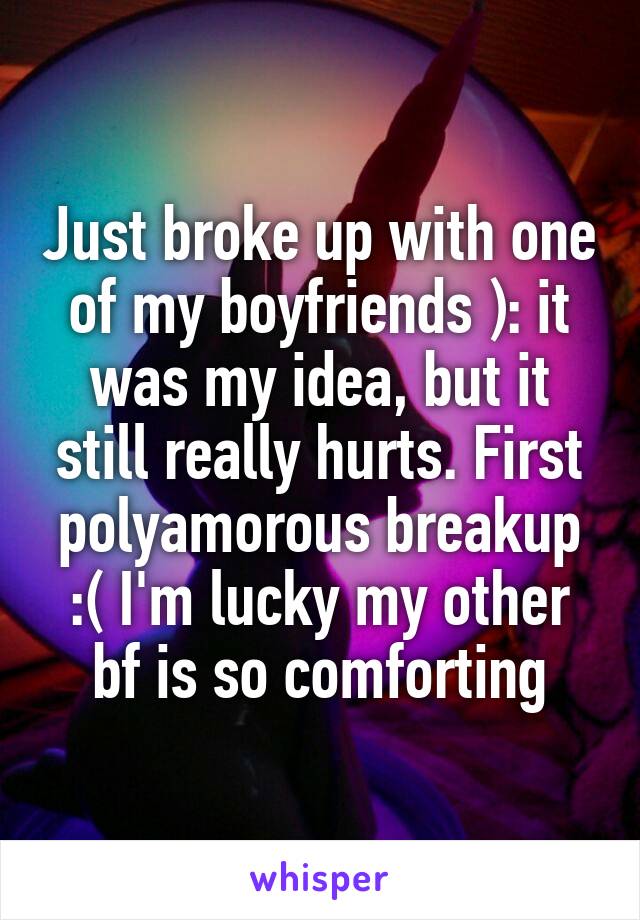 Just broke up with one of my boyfriends ): it was my idea, but it still really hurts. First polyamorous breakup :( I'm lucky my other bf is so comforting