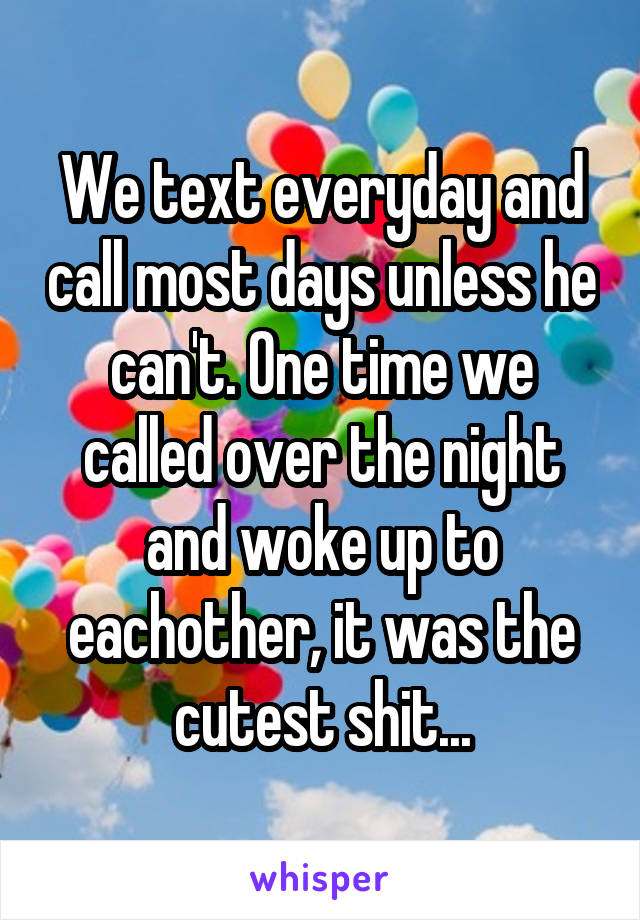 We text everyday and call most days unless he can't. One time we called over the night and woke up to eachother, it was the cutest shit...