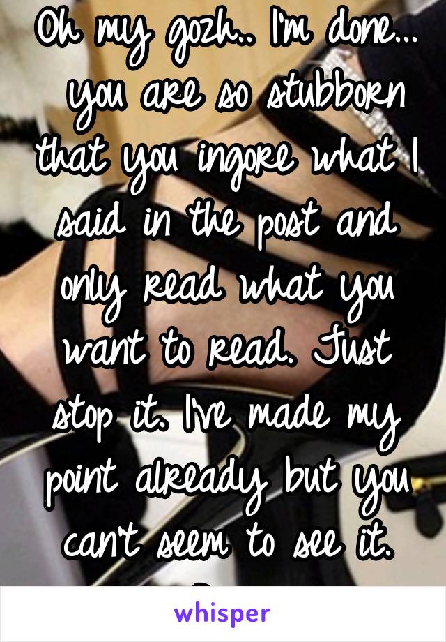 Oh my gozh.. I'm done...  you are so stubborn that you ingore what I said in the post and only read what you want to read. Just stop it. I've made my point already but you can't seem to see it. Bye.