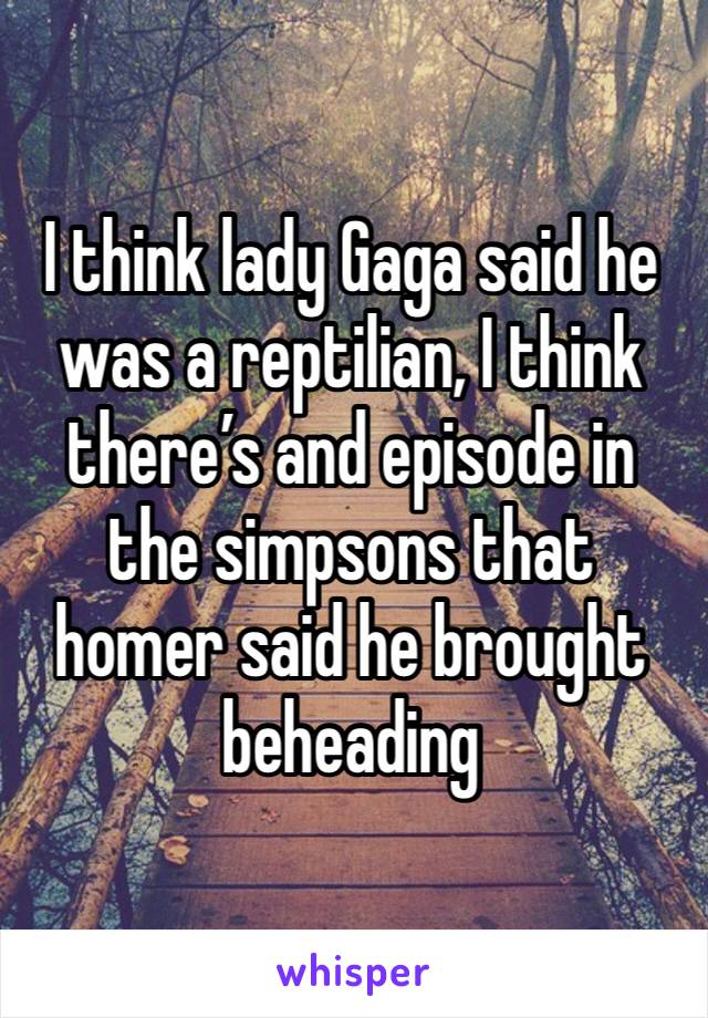I think lady Gaga said he was a reptilian, I think there’s and episode in the simpsons that homer said he brought beheading 