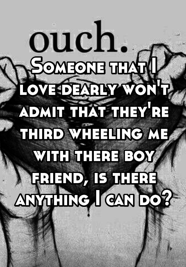 Someone that I love dearly won't admit that they're third wheeling me with there boy friend, is there anything I can do?