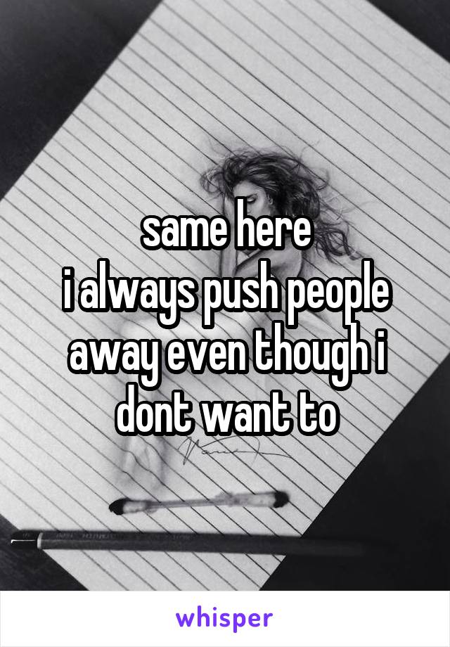 same here
i always push people away even though i dont want to