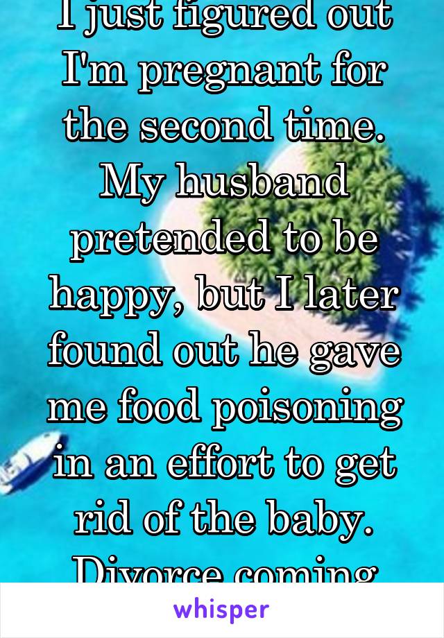 I just figured out I'm pregnant for the second time. My husband pretended to be happy, but I later found out he gave me food poisoning in an effort to get rid of the baby. Divorce coming soon.