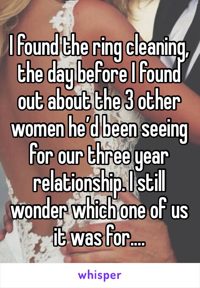 I found the ring cleaning, the day before I found out about the 3 other women he’d been seeing for our three year relationship. I still wonder which one of us it was for....