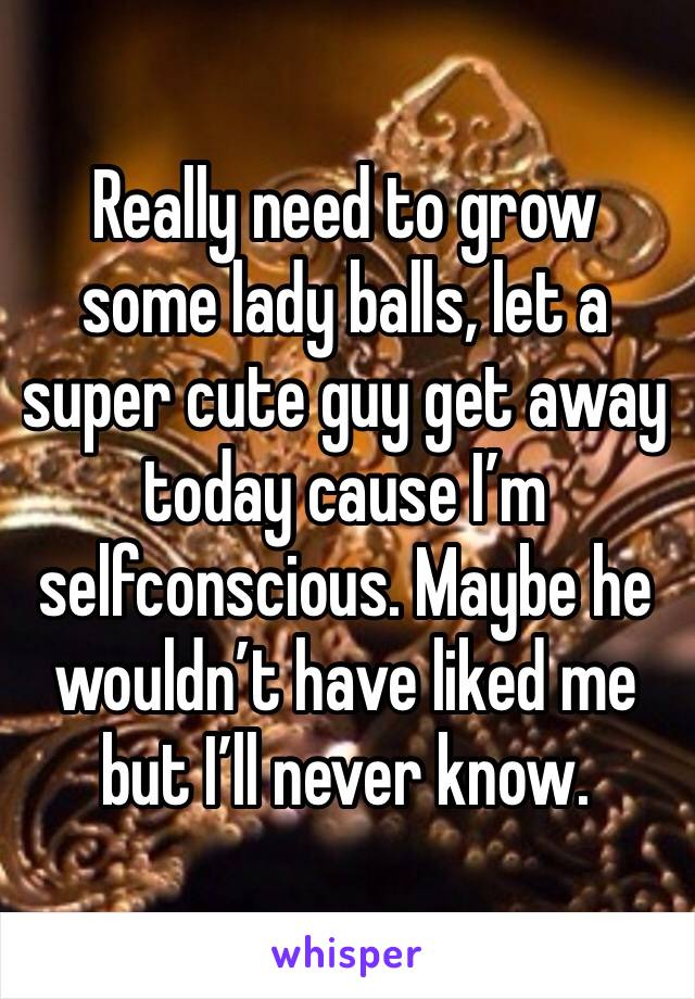 Really need to grow some lady balls, let a super cute guy get away today cause I’m selfconscious. Maybe he wouldn’t have liked me but I’ll never know. 