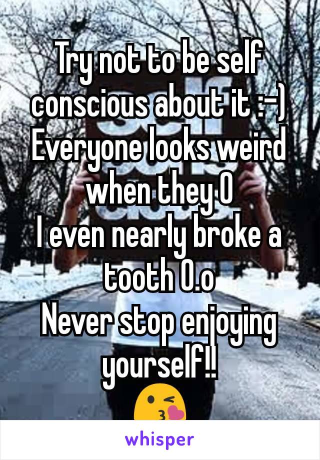 Try not to be self conscious about it :-)
Everyone looks weird when they O
I even nearly broke a tooth O.o
Never stop enjoying yourself!!
😘