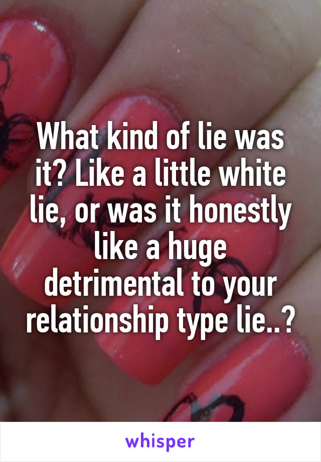 What kind of lie was it? Like a little white lie, or was it honestly like a huge detrimental to your relationship type lie..?