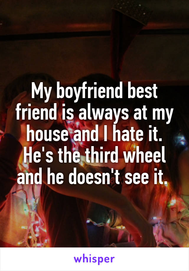 My boyfriend best friend is always at my house and I hate it. He's the third wheel and he doesn't see it. 