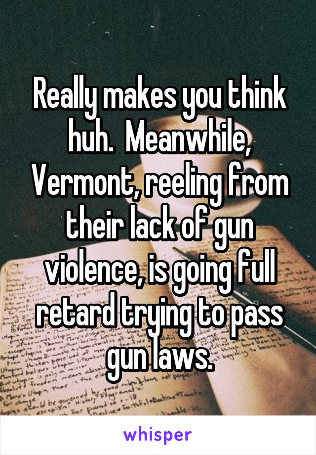 Really makes you think huh.  Meanwhile, Vermont, reeling from their lack of gun violence, is going full retard trying to pass gun laws.