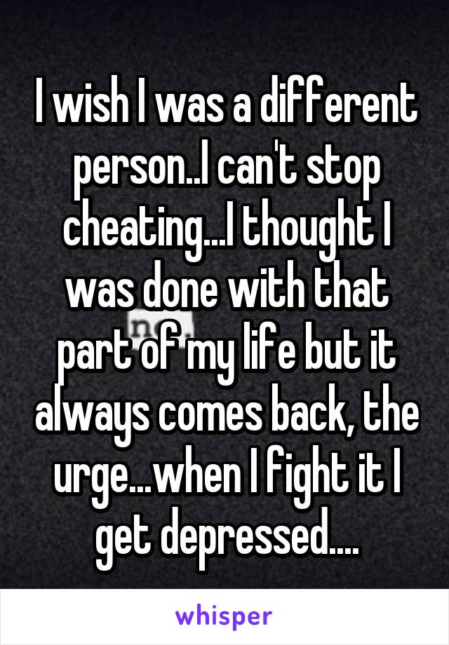 I wish I was a different person..I can't stop cheating...I thought I was done with that part of my life but it always comes back, the urge...when I fight it I get depressed....