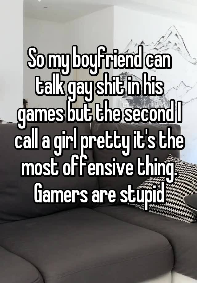 So my boyfriend can talk gay shit in his games but the second I call a girl pretty it's the most offensive thing. Gamers are stupid
