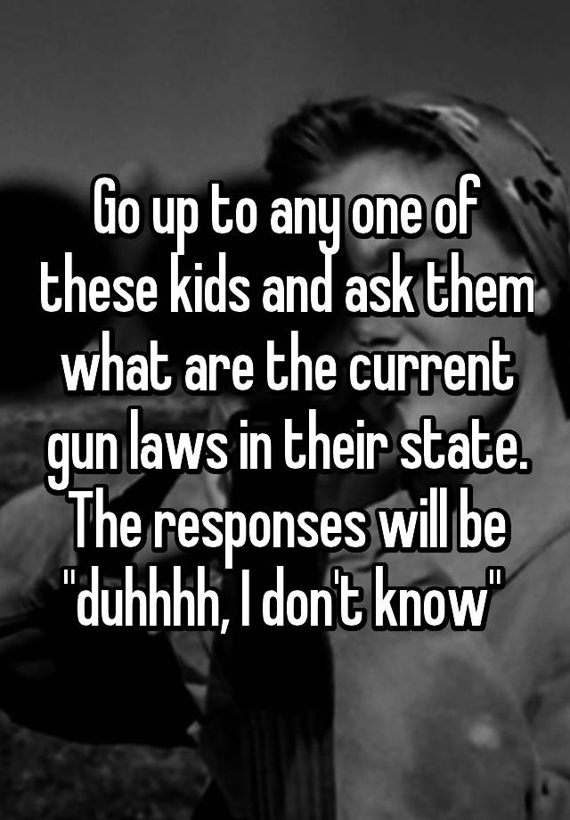 Go up to any one of these kids and ask them what are the current gun laws in their state. The responses will be "duhhhh, I don't know" 