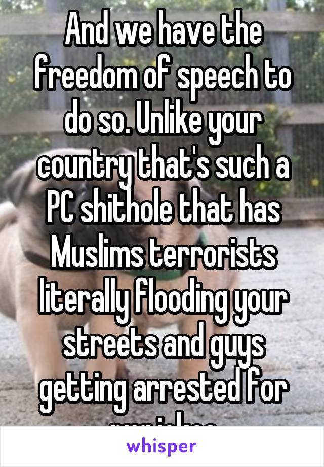 And we have the freedom of speech to do so. Unlike your country that's such a PC shithole that has Muslims terrorists literally flooding your streets and guys getting arrested for pug jokes