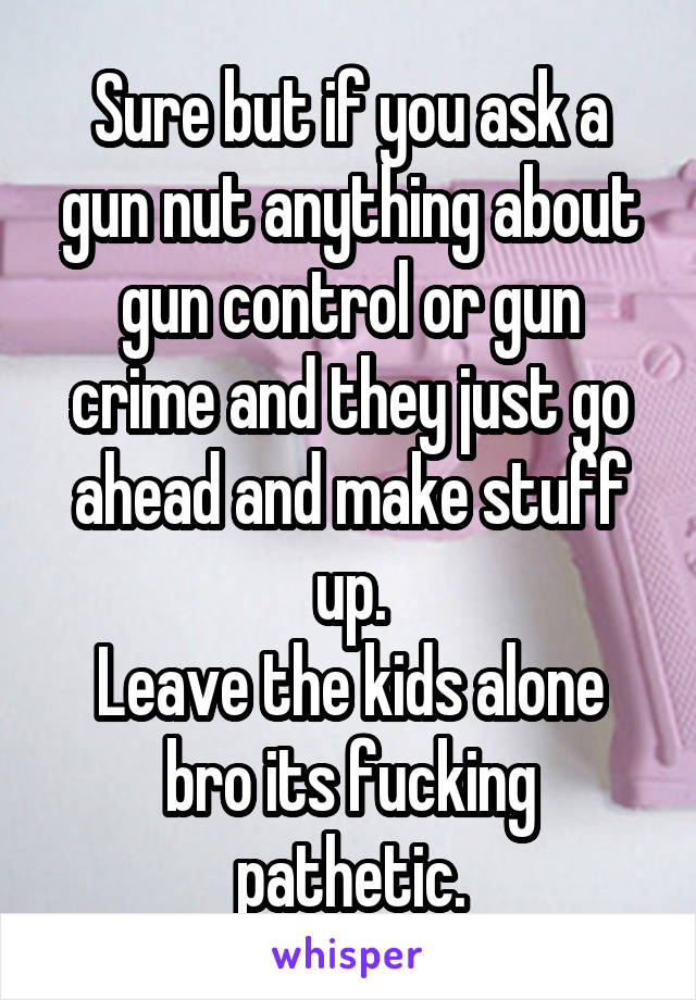 Sure but if you ask a gun nut anything about gun control or gun crime and they just go ahead and make stuff up.
Leave the kids alone bro its fucking pathetic.