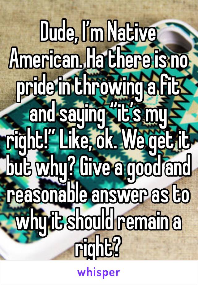 Dude, I’m Native American. Ha there is no pride in throwing a fit and saying “it’s my right!” Like, ok. We get it but why? Give a good and reasonable answer as to why it should remain a right? 