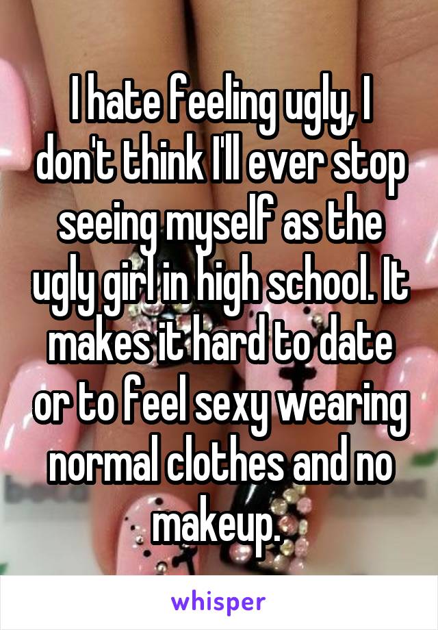 I hate feeling ugly, I don't think I'll ever stop seeing myself as the ugly girl in high school. It makes it hard to date or to feel sexy wearing normal clothes and no makeup. 