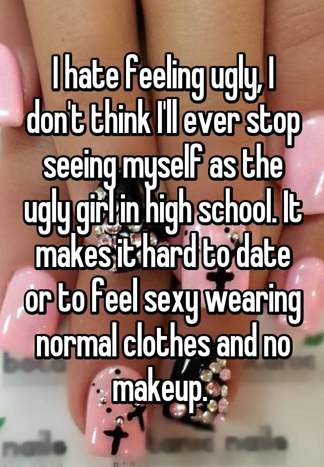 I hate feeling ugly, I don't think I'll ever stop seeing myself as the ugly girl in high school. It makes it hard to date or to feel sexy wearing normal clothes and no makeup. 