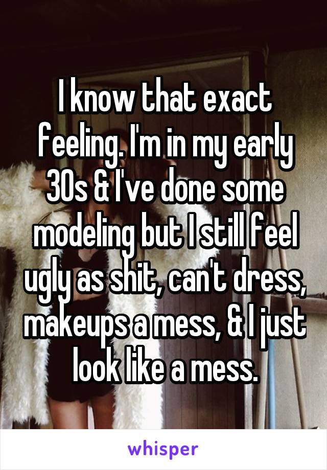 I know that exact feeling. I'm in my early 30s & I've done some modeling but I still feel ugly as shit, can't dress, makeups a mess, & I just look like a mess.