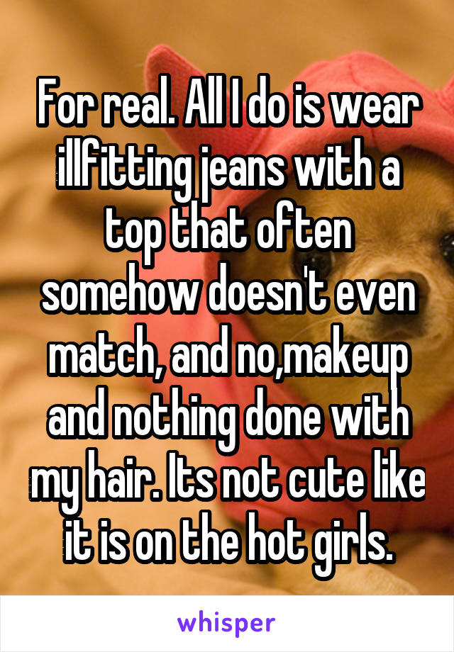 For real. All I do is wear illfitting jeans with a top that often somehow doesn't even match, and no,makeup and nothing done with my hair. Its not cute like it is on the hot girls.