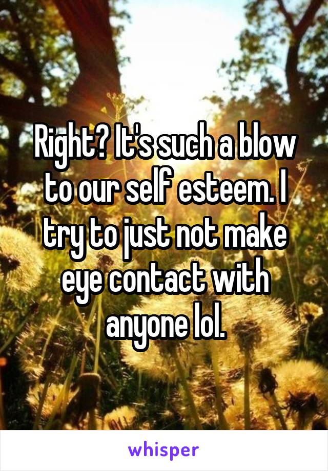 Right? It's such a blow to our self esteem. I try to just not make eye contact with anyone lol.