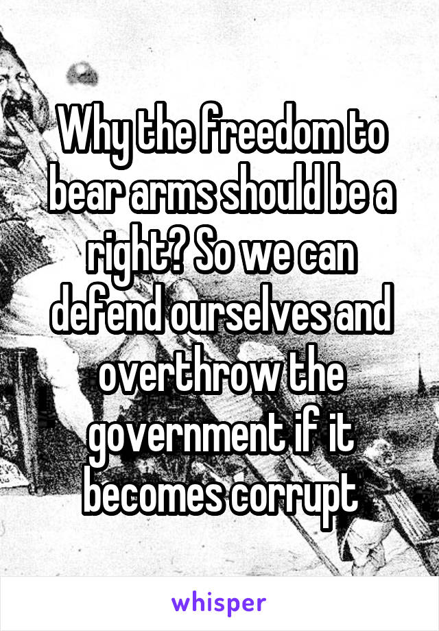 Why the freedom to bear arms should be a right? So we can defend ourselves and overthrow the government if it becomes corrupt