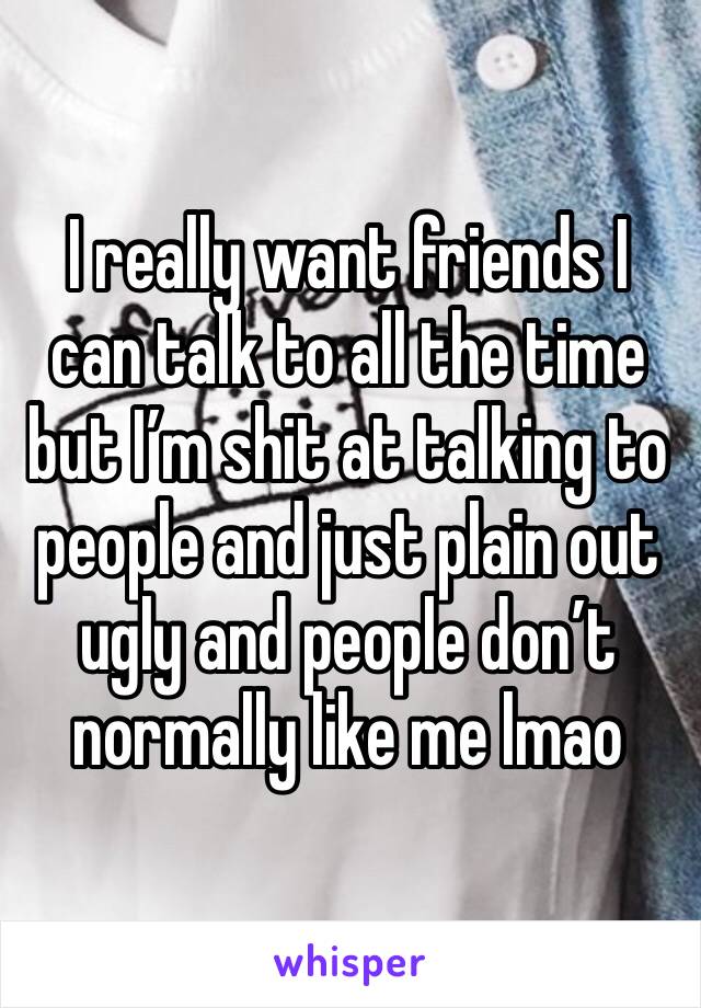 I really want friends I can talk to all the time but I’m shit at talking to people and just plain out ugly and people don’t normally like me lmao 