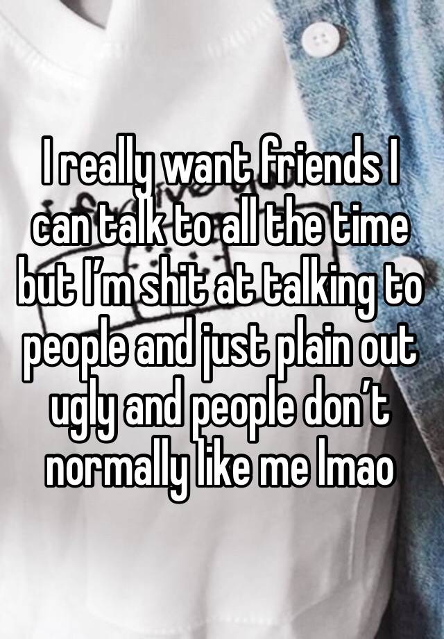 I really want friends I can talk to all the time but I’m shit at talking to people and just plain out ugly and people don’t normally like me lmao 