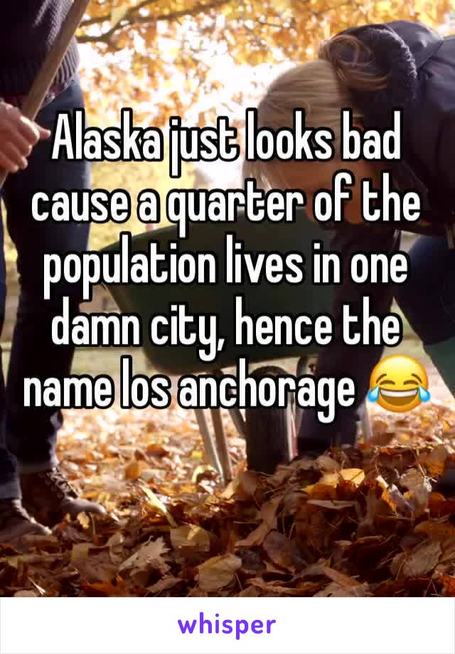 Alaska just looks bad cause a quarter of the population lives in one damn city, hence the name los anchorage 😂