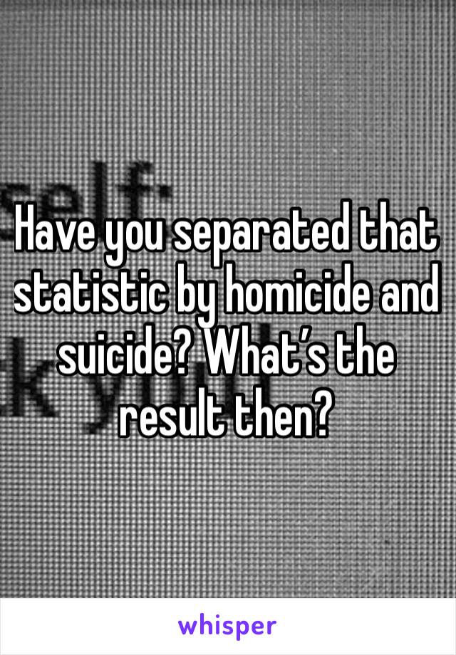 Have you separated that statistic by homicide and suicide? What’s the result then?