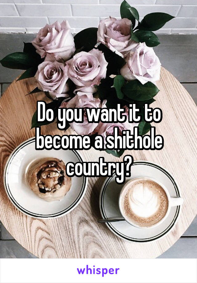 Do you want it to become a shithole country?