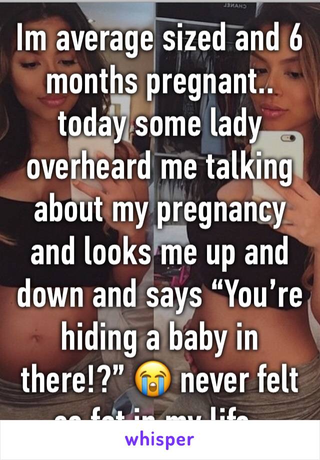 Im average sized and 6 months pregnant.. today some lady overheard me talking about my pregnancy and looks me up and down and says “You’re hiding a baby in there!?” 😭 never felt so fat in my life..